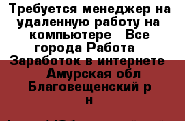 Требуется менеджер на удаленную работу на компьютере - Все города Работа » Заработок в интернете   . Амурская обл.,Благовещенский р-н